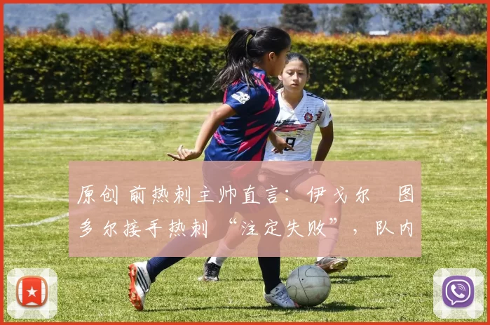 原创 前热刺主帅直言:伊戈尔・图多尔接手热刺 “注定失败”,队内氛围 “ toxic 至极”