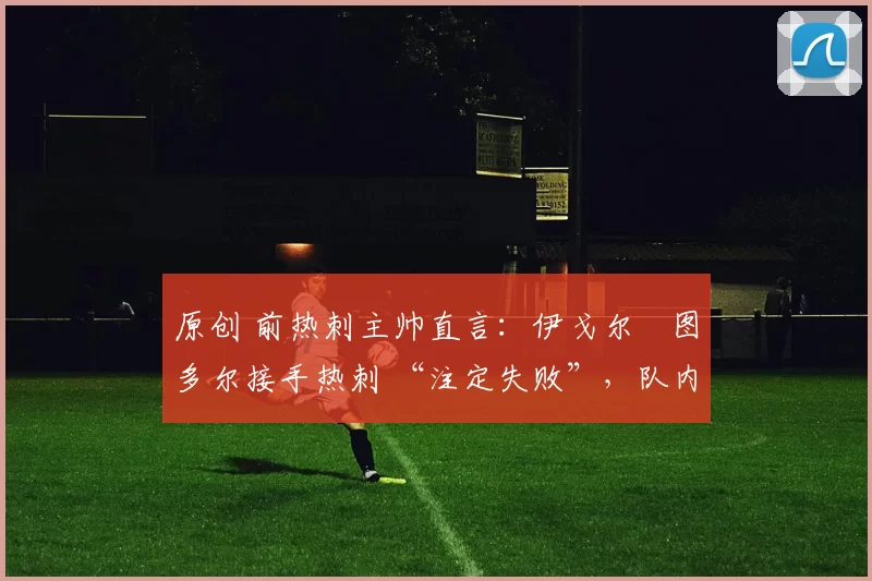 原创 前热刺主帅直言:伊戈尔・图多尔接手热刺 “注定失败”,队内氛围 “ toxic 至极”