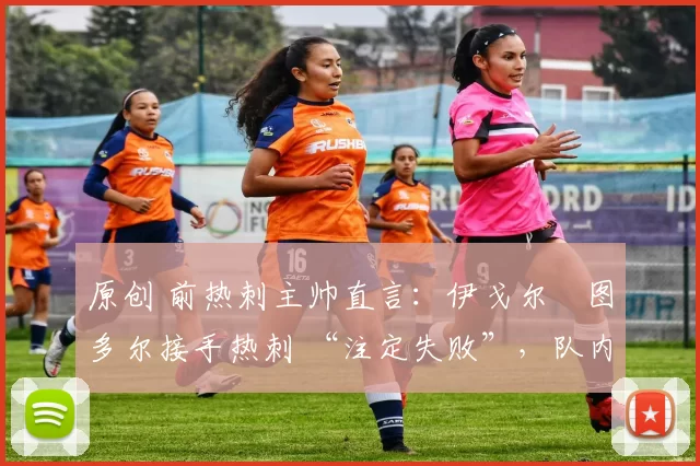 原创 前热刺主帅直言:伊戈尔・图多尔接手热刺 “注定失败”,队内氛围 “ toxic 至极”