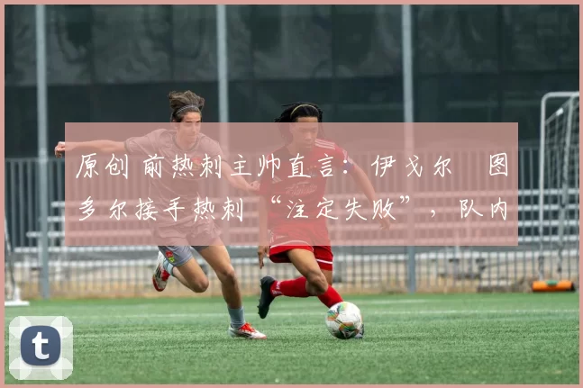 原创 前热刺主帅直言：伊戈尔・图多尔接手热刺 “注定失败”，队内氛围 “ toxic 至极”
