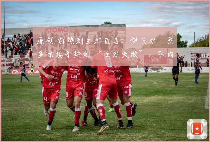 原创 前热刺主帅直言:伊戈尔・图多尔接手热刺 “注定失败”,队内氛围 “ toxic 至极”