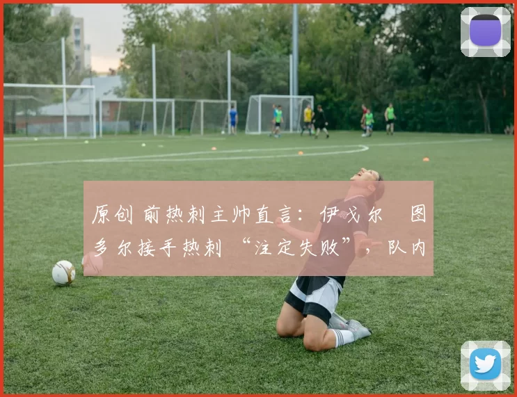 原创 前热刺主帅直言:伊戈尔・图多尔接手热刺 “注定失败”,队内氛围 “ toxic 至极”