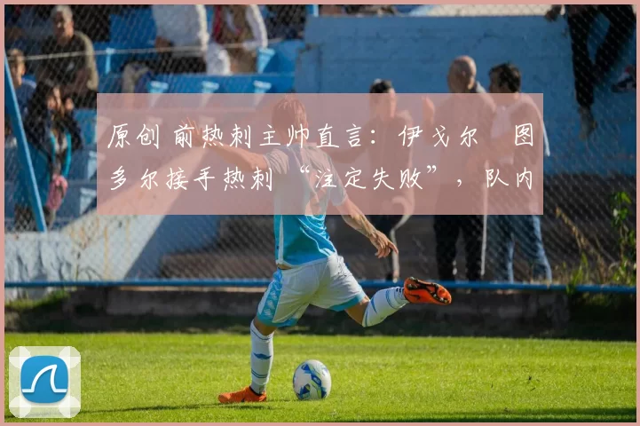 原创 前热刺主帅直言:伊戈尔・图多尔接手热刺 “注定失败”,队内氛围 “ toxic 至极”