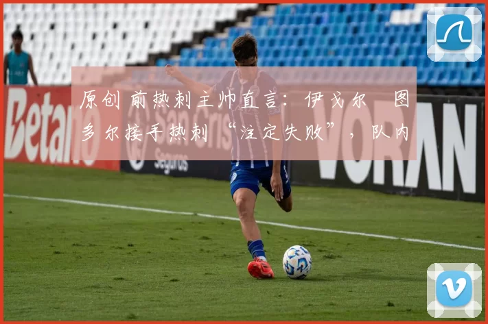 原创 前热刺主帅直言:伊戈尔・图多尔接手热刺 “注定失败”,队内氛围 “ toxic 至极”