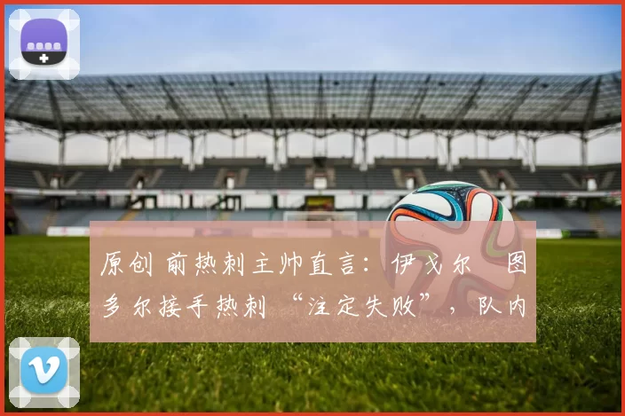 原创 前热刺主帅直言:伊戈尔・图多尔接手热刺 “注定失败”,队内氛围 “ toxic 至极”