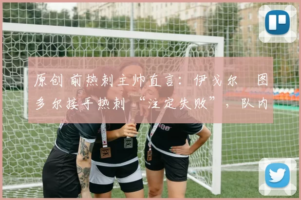 原创 前热刺主帅直言:伊戈尔・图多尔接手热刺 “注定失败”,队内氛围 “ toxic 至极”