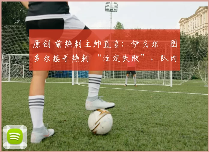 原创 前热刺主帅直言:伊戈尔・图多尔接手热刺 “注定失败”,队内氛围 “ toxic 至极”