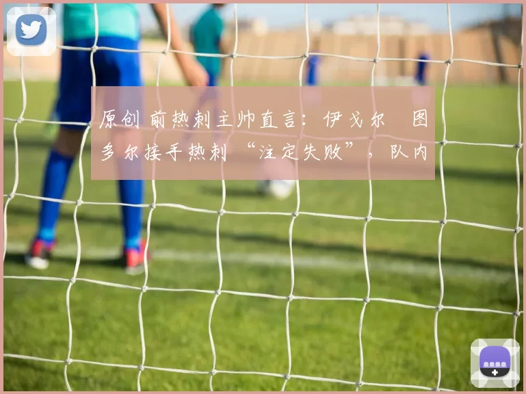 原创 前热刺主帅直言：伊戈尔・图多尔接手热刺 “注定失败”，队内氛围 “ toxic 至极”