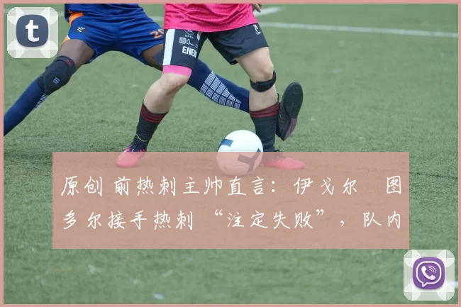 原创 前热刺主帅直言:伊戈尔・图多尔接手热刺 “注定失败”,队内氛围 “ toxic 至极”