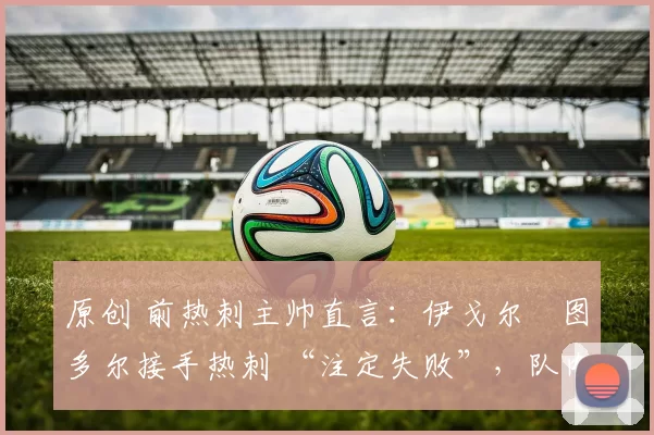 原创 前热刺主帅直言：伊戈尔・图多尔接手热刺 “注定失败”，队内氛围 “ toxic 至极”