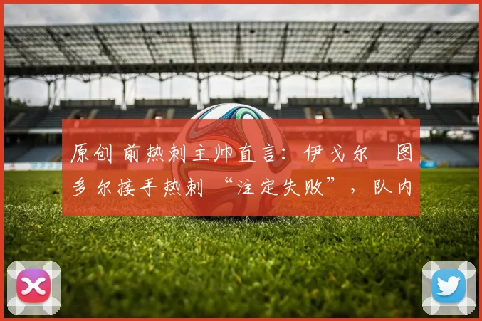 原创 前热刺主帅直言：伊戈尔・图多尔接手热刺 “注定失败”，队内氛围 “ toxic 至极”