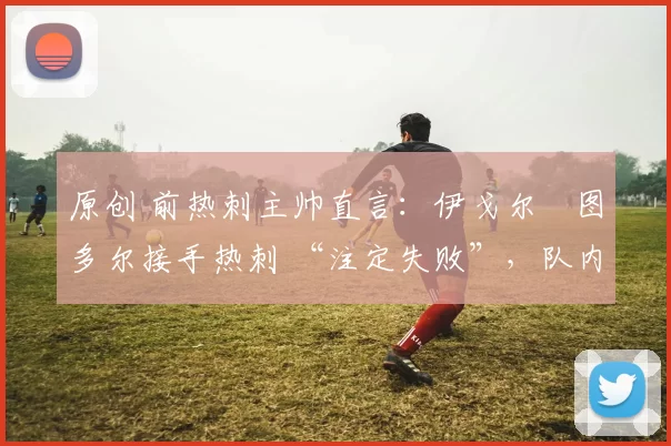 原创 前热刺主帅直言：伊戈尔・图多尔接手热刺 “注定失败”，队内氛围 “ toxic 至极”