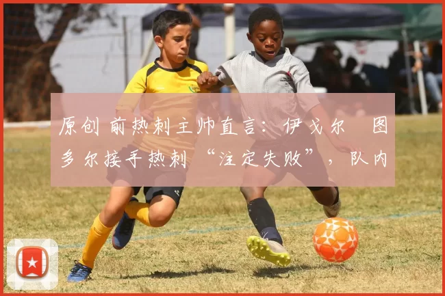 原创 前热刺主帅直言：伊戈尔・图多尔接手热刺 “注定失败”，队内氛围 “ toxic 至极”
