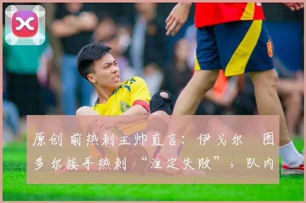 原创 前热刺主帅直言:伊戈尔・图多尔接手热刺 “注定失败”,队内氛围 “ toxic 至极”