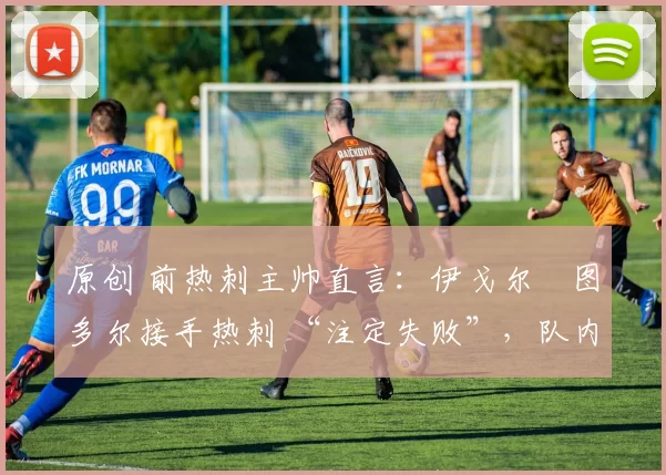 原创 前热刺主帅直言：伊戈尔・图多尔接手热刺 “注定失败”，队内氛围 “ toxic 至极”