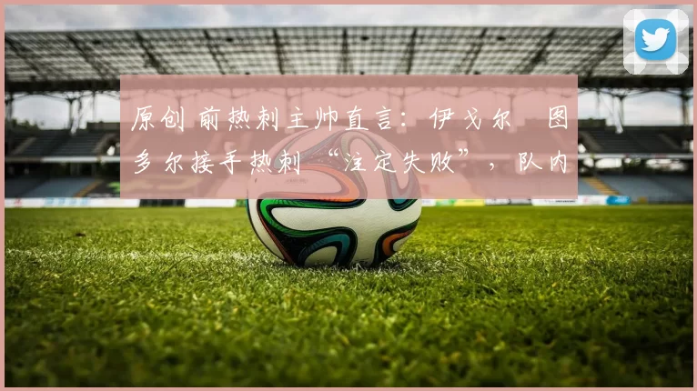 原创 前热刺主帅直言：伊戈尔・图多尔接手热刺 “注定失败”，队内氛围 “ toxic 至极”