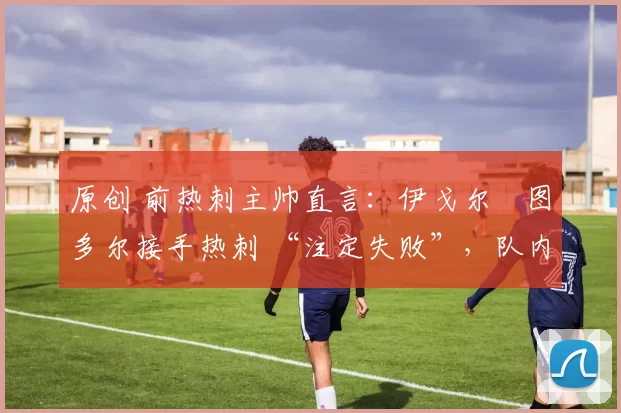 原创 前热刺主帅直言:伊戈尔・图多尔接手热刺 “注定失败”,队内氛围 “ toxic 至极”