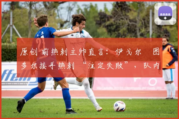 原创 前热刺主帅直言:伊戈尔・图多尔接手热刺 “注定失败”,队内氛围 “ toxic 至极”