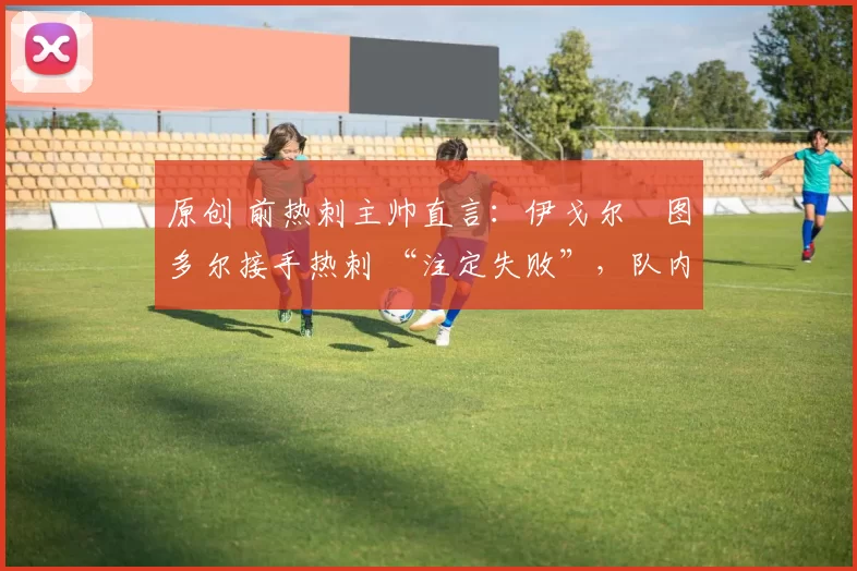 原创 前热刺主帅直言:伊戈尔・图多尔接手热刺 “注定失败”,队内氛围 “ toxic 至极”