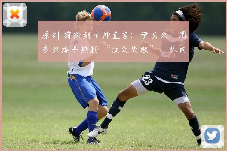 原创 前热刺主帅直言:伊戈尔・图多尔接手热刺 “注定失败”,队内氛围 “ toxic 至极”