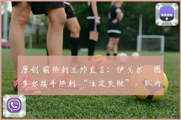 原创 前热刺主帅直言:伊戈尔・图多尔接手热刺 “注定失败”,队内氛围 “ toxic 至极”