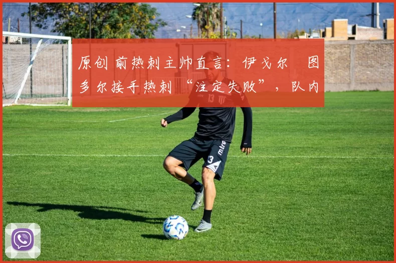 原创 前热刺主帅直言:伊戈尔・图多尔接手热刺 “注定失败”,队内氛围 “ toxic 至极”