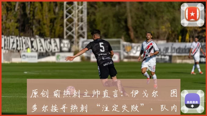 原创 前热刺主帅直言:伊戈尔・图多尔接手热刺 “注定失败”,队内氛围 “ toxic 至极”