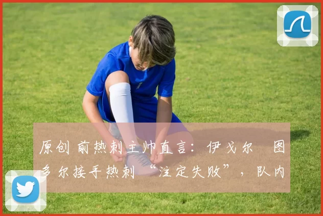 原创 前热刺主帅直言:伊戈尔・图多尔接手热刺 “注定失败”,队内氛围 “ toxic 至极”