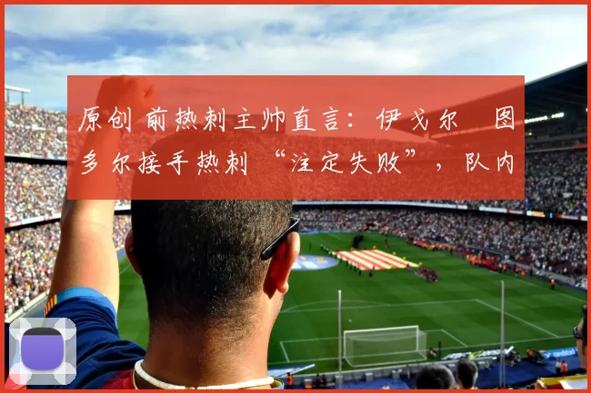 原创 前热刺主帅直言：伊戈尔・图多尔接手热刺 “注定失败”，队内氛围 “ toxic 至极”