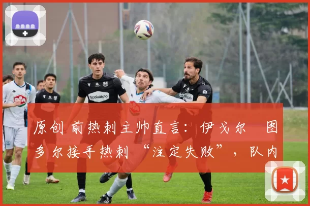 原创 前热刺主帅直言:伊戈尔・图多尔接手热刺 “注定失败”,队内氛围 “ toxic 至极”