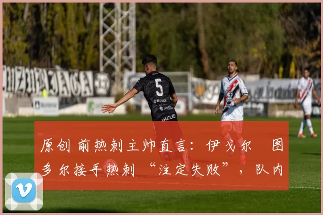 原创 前热刺主帅直言:伊戈尔・图多尔接手热刺 “注定失败”,队内氛围 “ toxic 至极”
