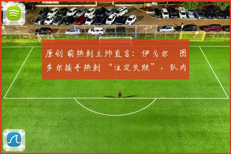 原创 前热刺主帅直言:伊戈尔・图多尔接手热刺 “注定失败”,队内氛围 “ toxic 至极”