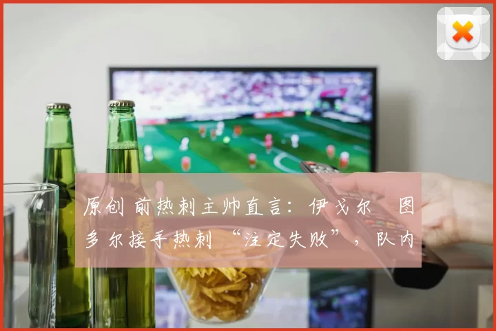 原创 前热刺主帅直言：伊戈尔・图多尔接手热刺 “注定失败”，队内氛围 “ toxic 至极”