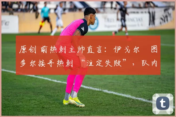 原创 前热刺主帅直言：伊戈尔・图多尔接手热刺 “注定失败”，队内氛围 “ toxic 至极”