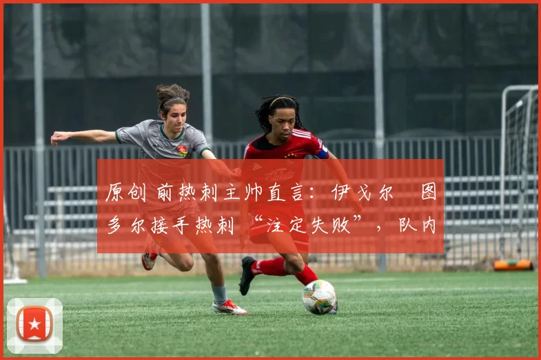 原创 前热刺主帅直言:伊戈尔・图多尔接手热刺 “注定失败”,队内氛围 “ toxic 至极”