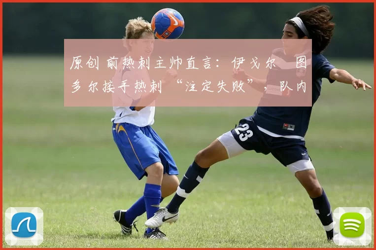 原创 前热刺主帅直言：伊戈尔・图多尔接手热刺 “注定失败”，队内氛围 “ toxic 至极”