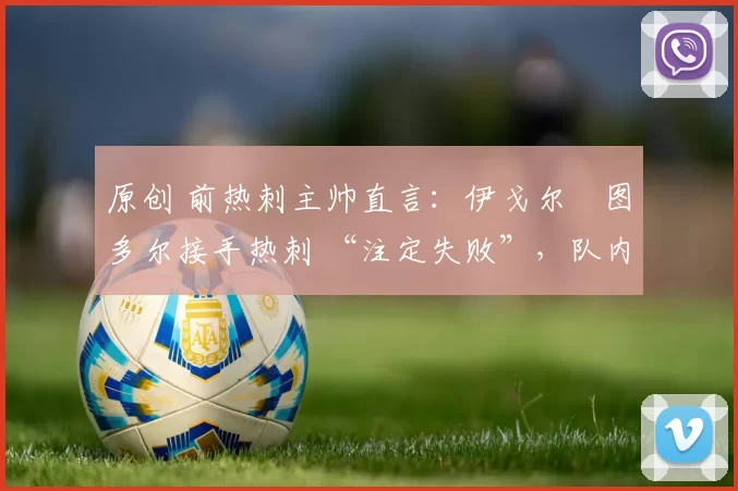 原创 前热刺主帅直言:伊戈尔・图多尔接手热刺 “注定失败”,队内氛围 “ toxic 至极”