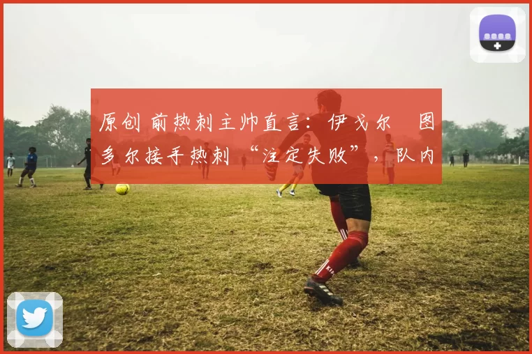 原创 前热刺主帅直言:伊戈尔・图多尔接手热刺 “注定失败”,队内氛围 “ toxic 至极”