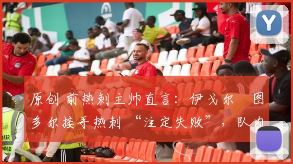 原创 前热刺主帅直言:伊戈尔・图多尔接手热刺 “注定失败”,队内氛围 “ toxic 至极”