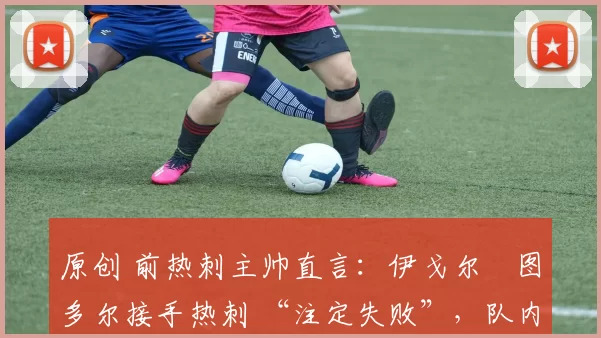 原创 前热刺主帅直言:伊戈尔・图多尔接手热刺 “注定失败”,队内氛围 “ toxic 至极”
