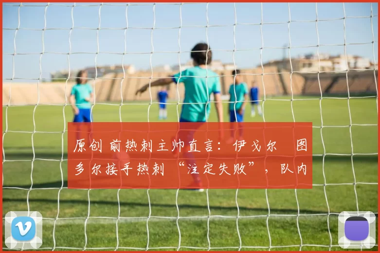 原创 前热刺主帅直言：伊戈尔・图多尔接手热刺 “注定失败”，队内氛围 “ toxic 至极”