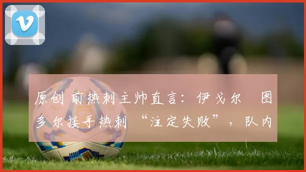 原创 前热刺主帅直言:伊戈尔・图多尔接手热刺 “注定失败”,队内氛围 “ toxic 至极”