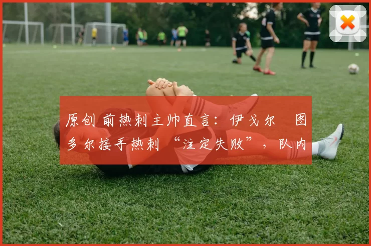 原创 前热刺主帅直言:伊戈尔・图多尔接手热刺 “注定失败”,队内氛围 “ toxic 至极”