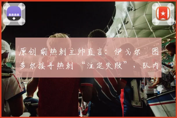 原创 前热刺主帅直言:伊戈尔・图多尔接手热刺 “注定失败”,队内氛围 “ toxic 至极”