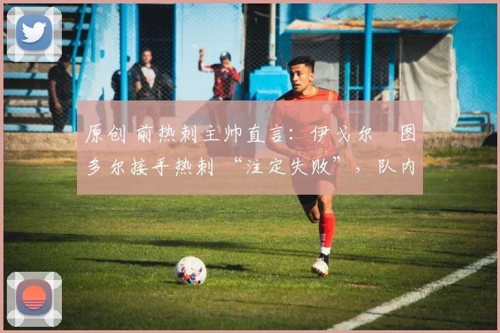 原创 前热刺主帅直言:伊戈尔・图多尔接手热刺 “注定失败”,队内氛围 “ toxic 至极”