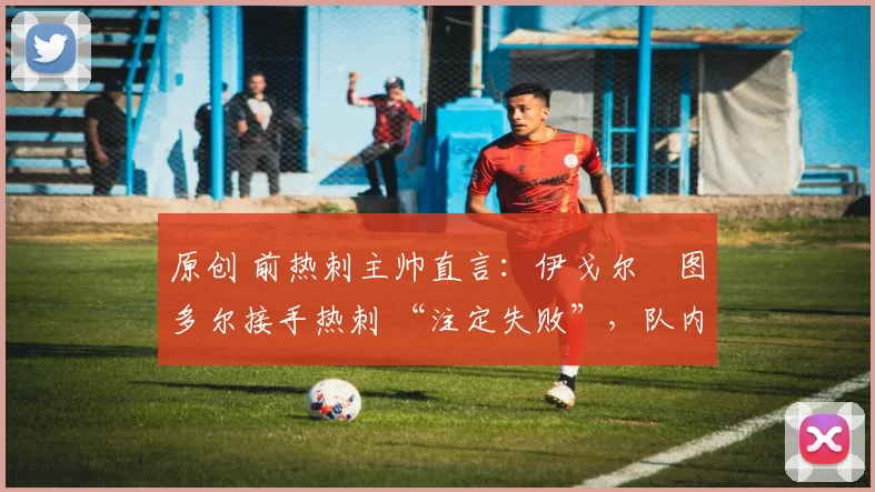 原创 前热刺主帅直言:伊戈尔・图多尔接手热刺 “注定失败”,队内氛围 “ toxic 至极”