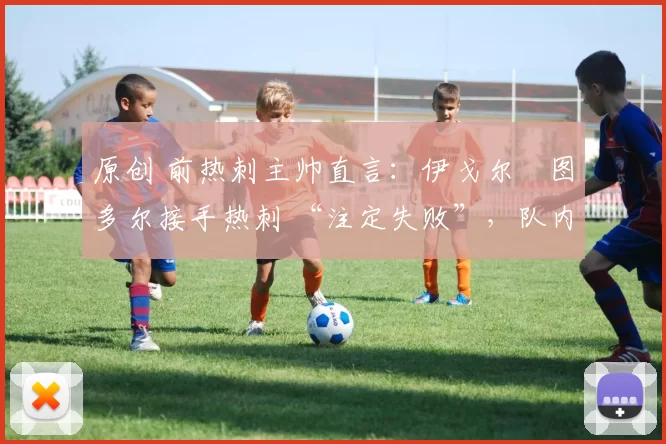 原创 前热刺主帅直言:伊戈尔・图多尔接手热刺 “注定失败”,队内氛围 “ toxic 至极”
