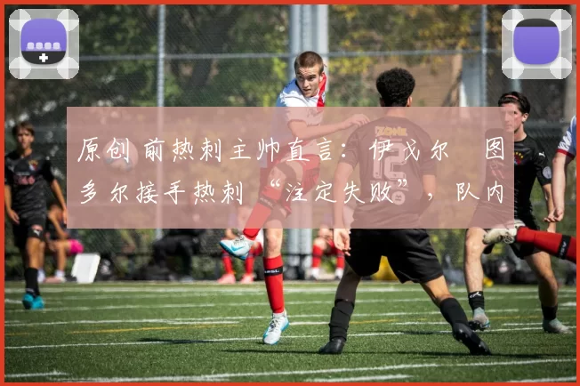 原创 前热刺主帅直言：伊戈尔・图多尔接手热刺 “注定失败”，队内氛围 “ toxic 至极”