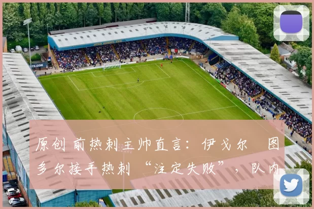 原创 前热刺主帅直言:伊戈尔・图多尔接手热刺 “注定失败”,队内氛围 “ toxic 至极”
