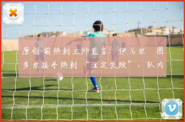 原创 前热刺主帅直言：伊戈尔・图多尔接手热刺 “注定失败”，队内氛围 “ toxic 至极”